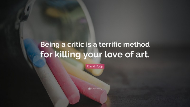 David Toop Quote: “Being a critic is a terrific method for killing your love of art.”