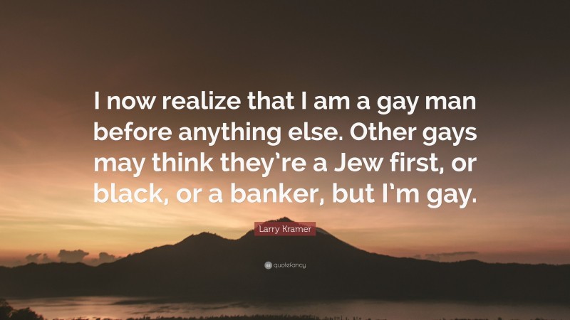Larry Kramer Quote: “I now realize that I am a gay man before anything else. Other gays may think they’re a Jew first, or black, or a banker, but I’m gay.”