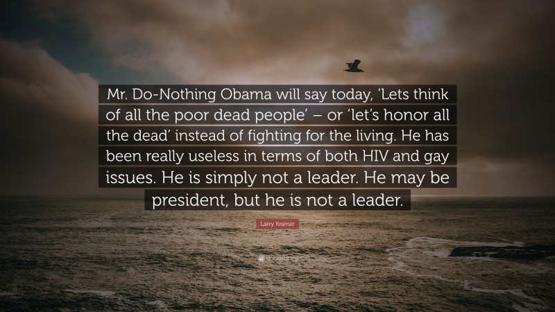 Larry Kramer Quote: “Mr. Do-Nothing Obama will say today, ‘Lets think of all the poor dead people’ – or ‘let’s honor all the dead’ instead of fighting for the living. He has been really useless in terms of both HIV and gay issues. He is simply not a leader. He may be president, but he is not a leader.”