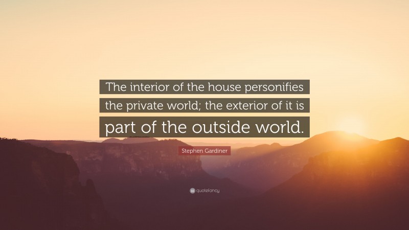 Stephen Gardiner Quote: “The interior of the house personifies the private world; the exterior of it is part of the outside world.”