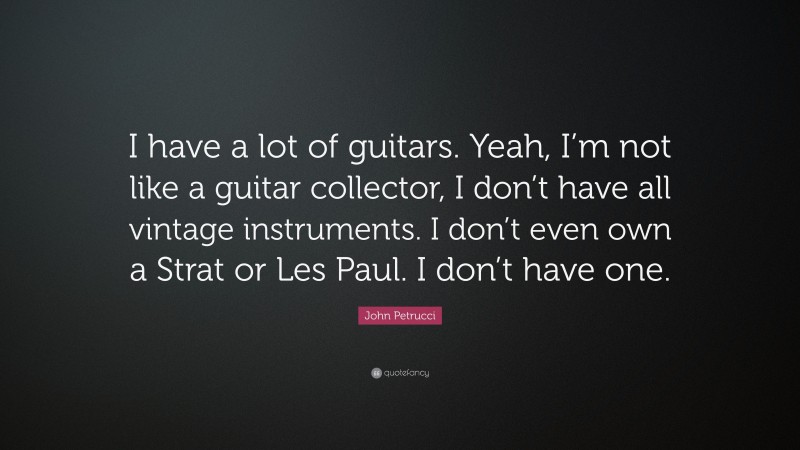 John Petrucci Quote: “I have a lot of guitars. Yeah, I’m not like a guitar collector, I don’t have all vintage instruments. I don’t even own a Strat or Les Paul. I don’t have one.”
