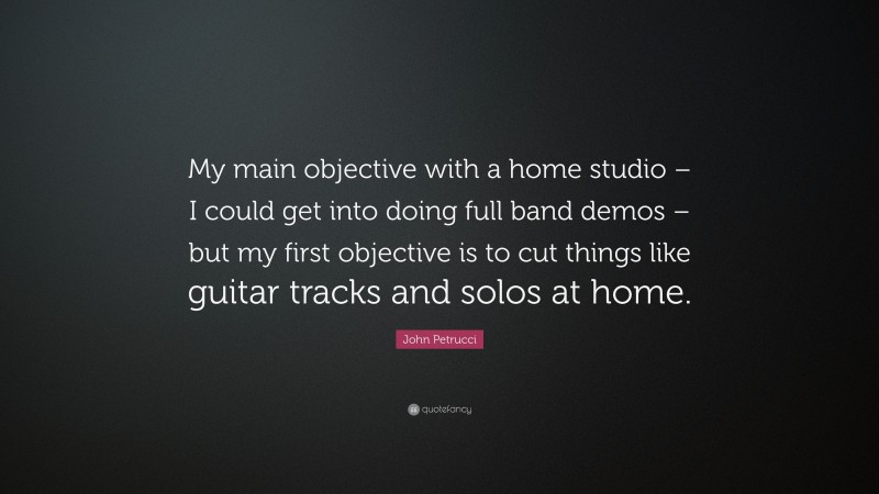 John Petrucci Quote: “My main objective with a home studio – I could get into doing full band demos – but my first objective is to cut things like guitar tracks and solos at home.”