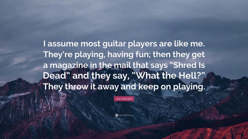 Joe Satriani Quote: “I assume most guitar players are like me. They’re playing, having fun; then they get a magazine in the mail that says “Shred Is Dead” and they say, “What the Hell?” They throw it away and keep on playing.”