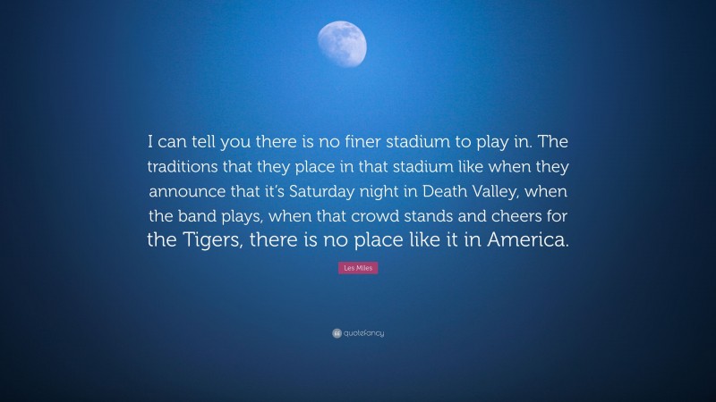 Les Miles Quote: “I can tell you there is no finer stadium to play in. The traditions that they place in that stadium like when they announce that it’s Saturday night in Death Valley, when the band plays, when that crowd stands and cheers for the Tigers, there is no place like it in America.”