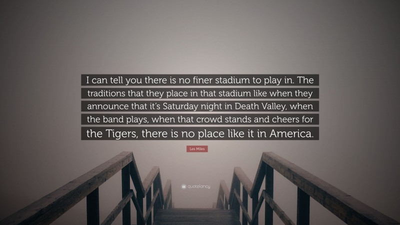 Les Miles Quote: “I can tell you there is no finer stadium to play in. The traditions that they place in that stadium like when they announce that it’s Saturday night in Death Valley, when the band plays, when that crowd stands and cheers for the Tigers, there is no place like it in America.”