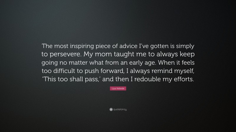 Liya Kebede Quote: “The most inspiring piece of advice I’ve gotten is simply to persevere. My mom taught me to always keep going no matter what from an early age. When it feels too difficult to push forward, I always remind myself, ‘This too shall pass,’ and then I redouble my efforts.”
