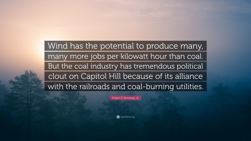 Robert F. Kennedy, Jr. Quote: “Wind has the potential to produce many, many more jobs per kilowatt hour than coal. But the coal industry has tremendous political clout on Capitol Hill because of its alliance with the railroads and coal-burning utilities.”