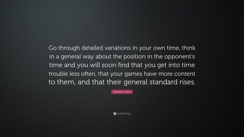 Alexander Kotov Quote: “Go through detailed variations in your own time, think in a general way about the position in the opponent’s time and you will soon find that you get into time trouble less often, that your games have more content to them, and that their general standard rises.”