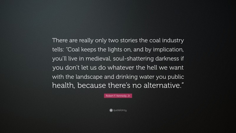 Robert F. Kennedy, Jr. Quote: “There are really only two stories the coal industry tells: “Coal keeps the lights on, and by implication, you’ll live in medieval, soul-shattering darkness if you don’t let us do whatever the hell we want with the landscape and drinking water you public health, because there’s no alternative.””