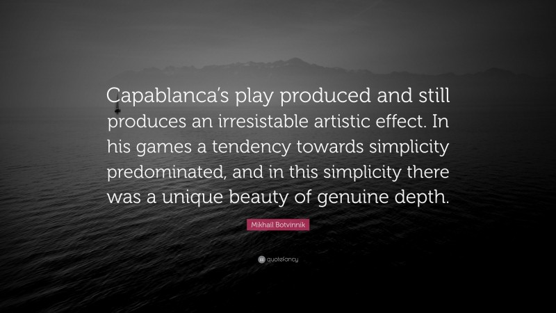Mikhail Botvinnik Quote: “Capablanca’s play produced and still produces an irresistable artistic effect. In his games a tendency towards simplicity predominated, and in this simplicity there was a unique beauty of genuine depth.”