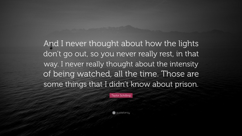Taylor Schilling Quote: “And I never thought about how the lights don’t go out, so you never really rest, in that way. I never really thought about the intensity of being watched, all the time. Those are some things that I didn’t know about prison.”