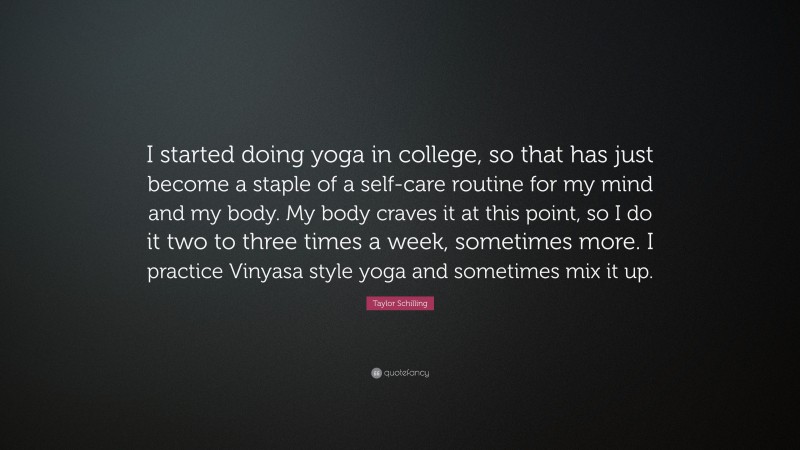 Taylor Schilling Quote: “I started doing yoga in college, so that has just become a staple of a self-care routine for my mind and my body. My body craves it at this point, so I do it two to three times a week, sometimes more. I practice Vinyasa style yoga and sometimes mix it up.”