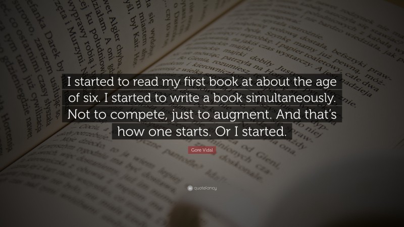 Gore Vidal Quote: “I started to read my first book at about the age of six. I started to write a book simultaneously. Not to compete, just to augment. And that’s how one starts. Or I started.”