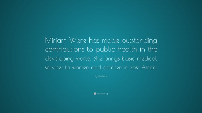 Liya Kebede Quote: “Miriam Were has made outstanding contributions to public health in the developing world. She brings basic medical services to women and children in East Africa.”