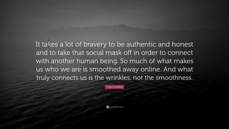 Taylor Schilling Quote: “It takes a lot of bravery to be authentic and honest and to take that social mask off in order to connect with another human being. So much of what makes us who we are is smoothed away online. And what truly connects us is the wrinkles, not the smoothness.”