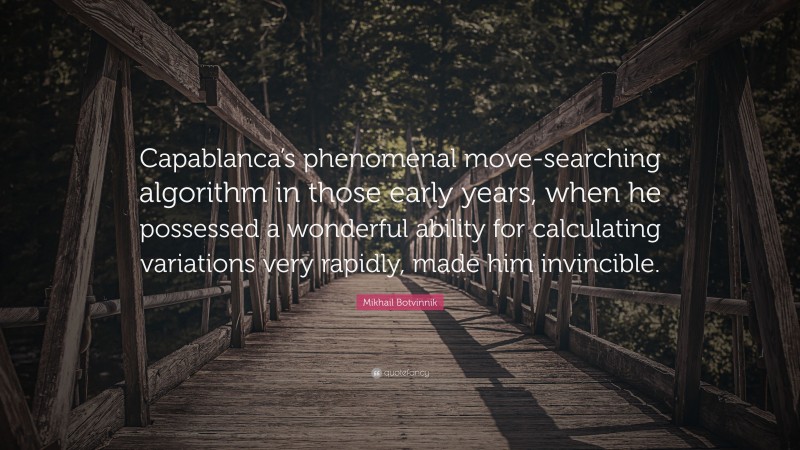 Mikhail Botvinnik Quote: “Capablanca’s phenomenal move-searching algorithm in those early years, when he possessed a wonderful ability for calculating variations very rapidly, made him invincible.”