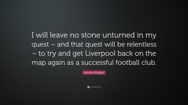 Brendan Rodgers Quote: “I will leave no stone unturned in my quest – and that quest will be relentless – to try and get Liverpool back on the map again as a successful football club.”