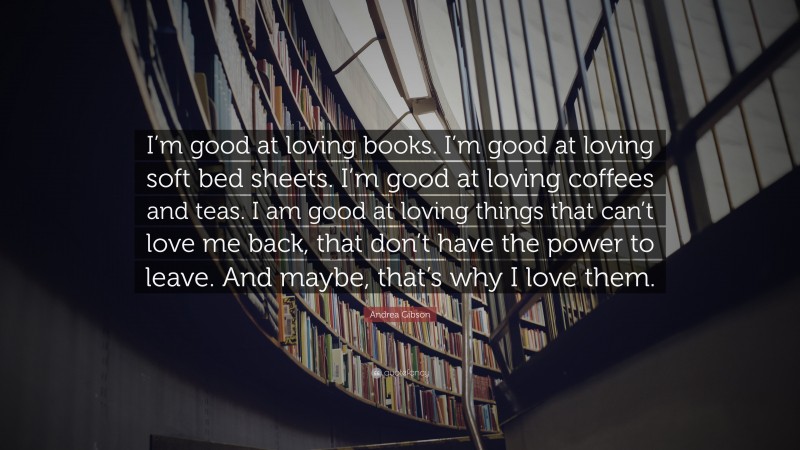 Andrea Gibson Quote: “I’m good at loving books. I’m good at loving soft bed sheets. I’m good at loving coffees and teas. I am good at loving things that can’t love me back, that don’t have the power to leave. And maybe, that’s why I love them.”