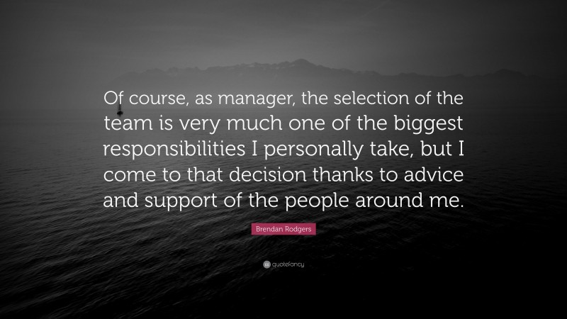 Brendan Rodgers Quote: “Of course, as manager, the selection of the team is very much one of the biggest responsibilities I personally take, but I come to that decision thanks to advice and support of the people around me.”