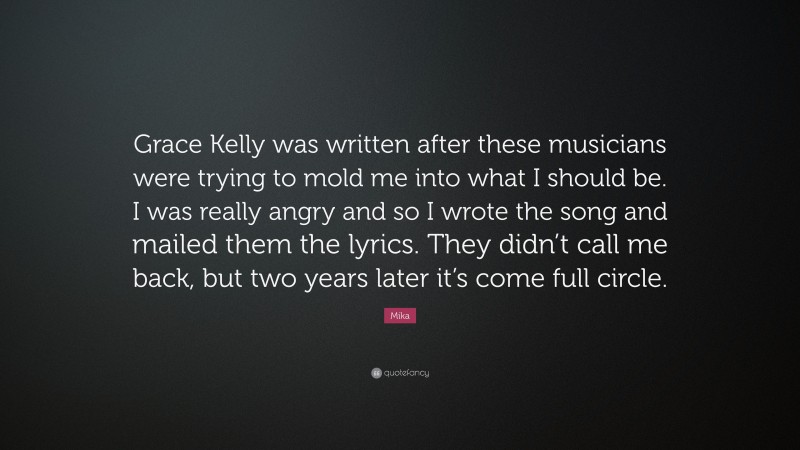 Mika Quote: “Grace Kelly was written after these musicians were trying to mold me into what I should be. I was really angry and so I wrote the song and mailed them the lyrics. They didn’t call me back, but two years later it’s come full circle.”