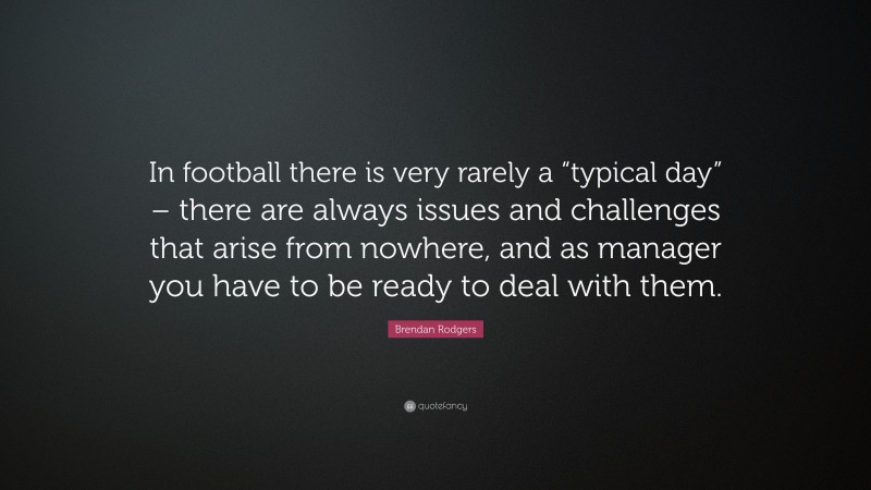 Brendan Rodgers Quote: “In football there is very rarely a “typical day” – there are always issues and challenges that arise from nowhere, and as manager you have to be ready to deal with them.”