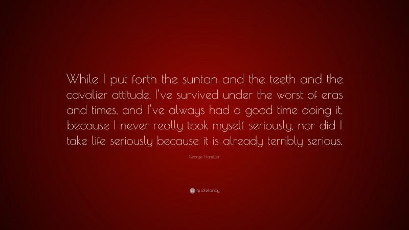 George Hamilton Quote: “While I put forth the suntan and the teeth and the cavalier attitude, I’ve survived under the worst of eras and times, and I’ve always had a good time doing it, because I never really took myself seriously, nor did I take life seriously because it is already terribly serious.”