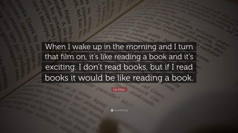 Les Miles Quote: “When I wake up in the morning and I turn that film on, it’s like reading a book and it’s exciting. I don’t read books, but if I read books it would be like reading a book.”