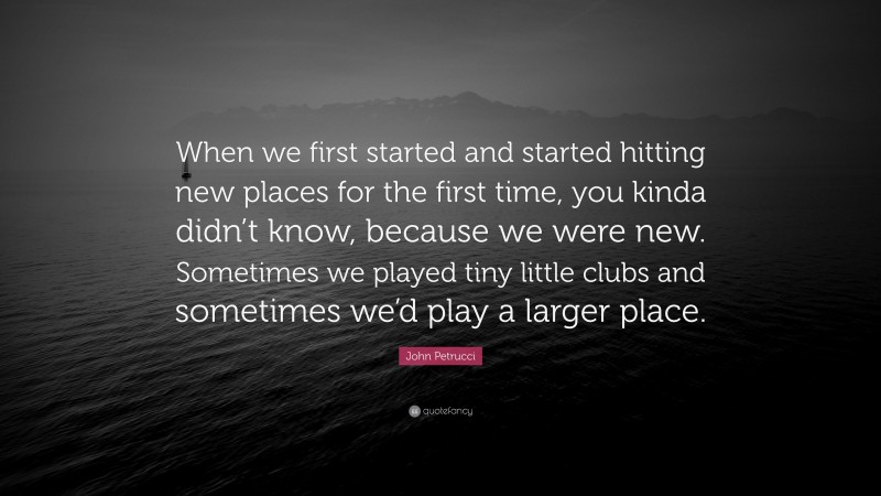 John Petrucci Quote: “When we first started and started hitting new places for the first time, you kinda didn’t know, because we were new. Sometimes we played tiny little clubs and sometimes we’d play a larger place.”