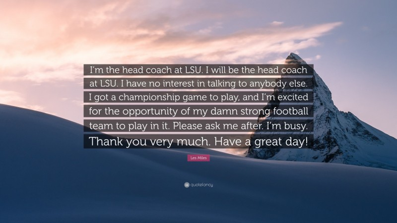 Les Miles Quote: “I’m the head coach at LSU. I will be the head coach at LSU. I have no interest in talking to anybody else. I got a championship game to play, and I’m excited for the opportunity of my damn strong football team to play in it. Please ask me after. I’m busy. Thank you very much. Have a great day!”