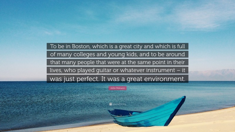 John Petrucci Quote: “To be in Boston, which is a great city and which is full of many colleges and young kids, and to be around that many people that were at the same point in their lives, who played guitar or whatever instrument – it was just perfect. It was a great environment.”