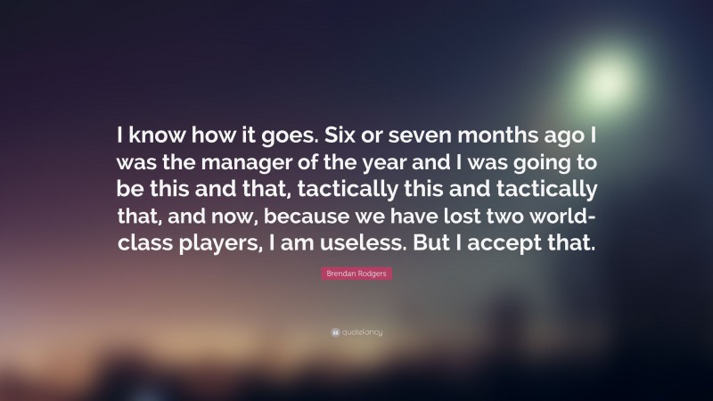 Brendan Rodgers Quote: “I know how it goes. Six or seven months ago I was the manager of the year and I was going to be this and that, tactically this and tactically that, and now, because we have lost two world-class players, I am useless. But I accept that.”