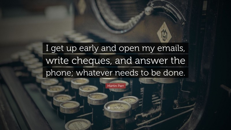 Martin Parr Quote: “I get up early and open my emails, write cheques, and answer the phone; whatever needs to be done.”