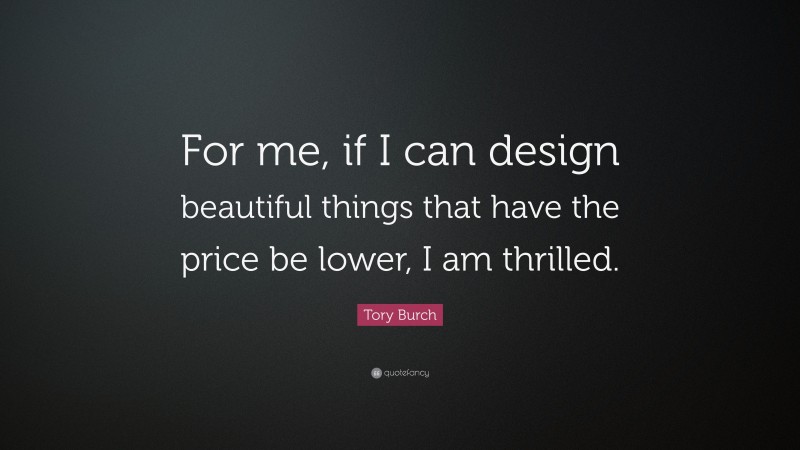 Tory Burch Quote: “For me, if I can design beautiful things that have the price be lower, I am thrilled.”