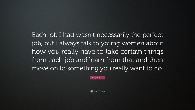 Tory Burch Quote: “Each job I had wasn’t necessarily the perfect job, but I always talk to young women about how you really have to take certain things from each job and learn from that and then move on to something you really want to do.”