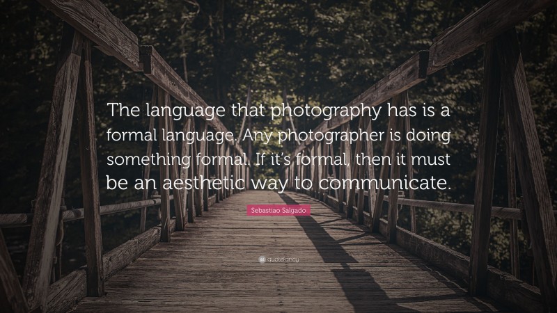 Sebastiao Salgado Quote: “The language that photography has is a formal language. Any photographer is doing something formal. If it’s formal, then it must be an aesthetic way to communicate.”