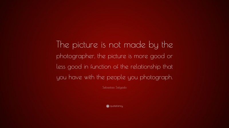 Sebastiao Salgado Quote: “The picture is not made by the photographer, the picture is more good or less good in function of the relationship that you have with the people you photograph.”