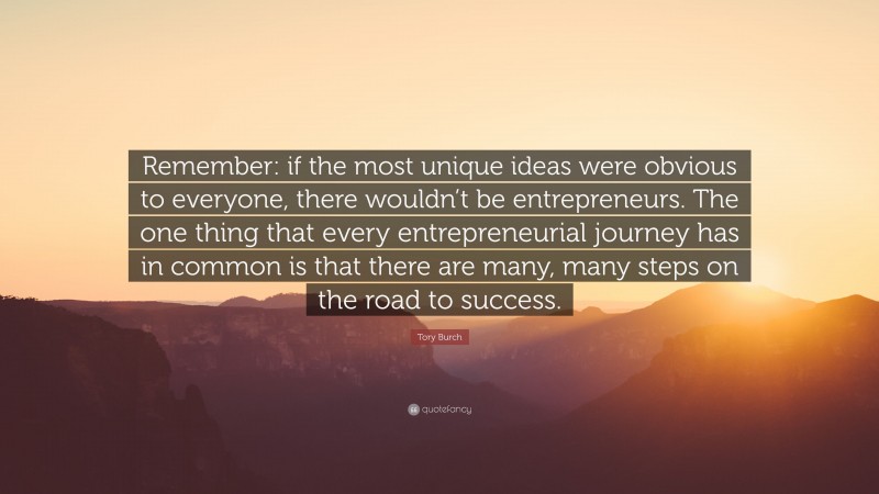 Tory Burch Quote: “Remember: if the most unique ideas were obvious to everyone, there wouldn’t be entrepreneurs. The one thing that every entrepreneurial journey has in common is that there are many, many steps on the road to success.”