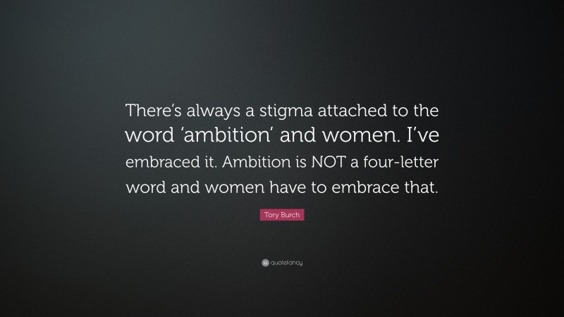 Tory Burch Quote: “There’s always a stigma attached to the word ‘ambition’ and women. I’ve embraced it. Ambition is NOT a four-letter word and women have to embrace that.”
