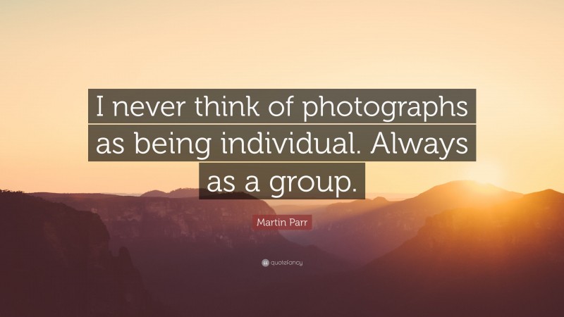 Martin Parr Quote: “I never think of photographs as being individual. Always as a group.”