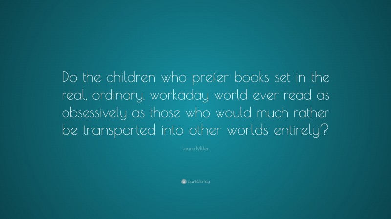 Laura Miller Quote: “Do the children who prefer books set in the real, ordinary, workaday world ever read as obsessively as those who would much rather be transported into other worlds entirely?”