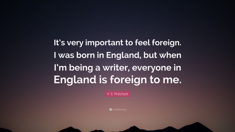 V. S. Pritchett Quote: “It’s very important to feel foreign. I was born in England, but when I’m being a writer, everyone in England is foreign to me.”