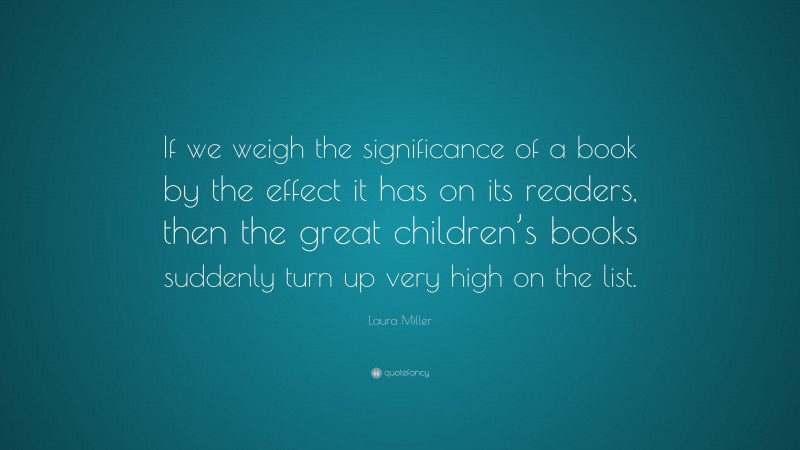 Laura Miller Quote: “If we weigh the significance of a book by the effect it has on its readers, then the great children’s books suddenly turn up very high on the list.”