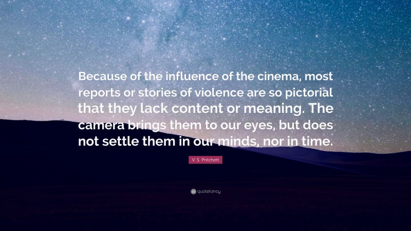 V. S. Pritchett Quote: “Because of the influence of the cinema, most reports or stories of violence are so pictorial that they lack content or meaning. The camera brings them to our eyes, but does not settle them in our minds, nor in time.”