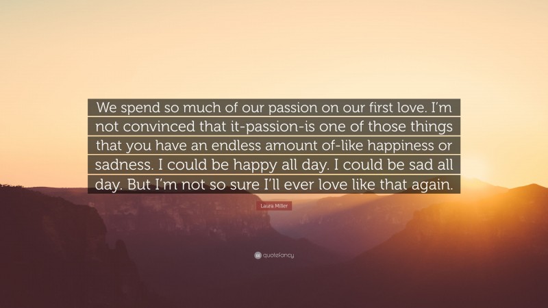Laura Miller Quote: “We spend so much of our passion on our first love. I’m not convinced that it-passion-is one of those things that you have an endless amount of-like happiness or sadness. I could be happy all day. I could be sad all day. But I’m not so sure I’ll ever love like that again.”