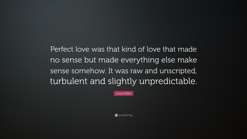 Laura Miller Quote: “Perfect love was that kind of love that made no sense but made everything else make sense somehow. It was raw and unscripted, turbulent and slightly unpredictable.”