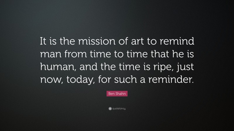 Ben Shahn Quote: “It is the mission of art to remind man from time to time that he is human, and the time is ripe, just now, today, for such a reminder.”