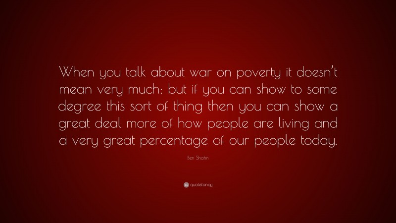 Ben Shahn Quote: “When you talk about war on poverty it doesn’t mean very much; but if you can show to some degree this sort of thing then you can show a great deal more of how people are living and a very great percentage of our people today.”