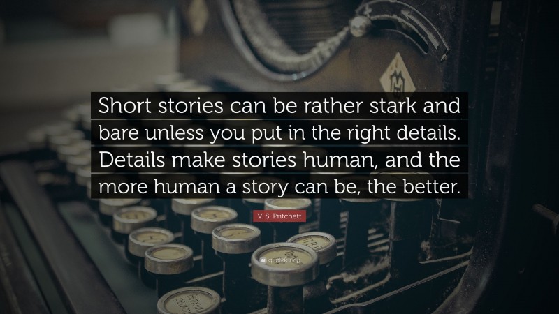 V. S. Pritchett Quote: “Short stories can be rather stark and bare unless you put in the right details. Details make stories human, and the more human a story can be, the better.”