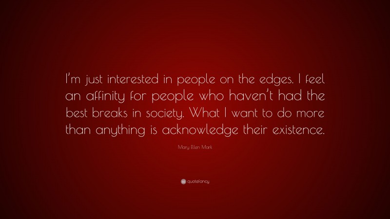 Mary Ellen Mark Quote: “I’m just interested in people on the edges. I feel an affinity for people who haven’t had the best breaks in society. What I want to do more than anything is acknowledge their existence.”