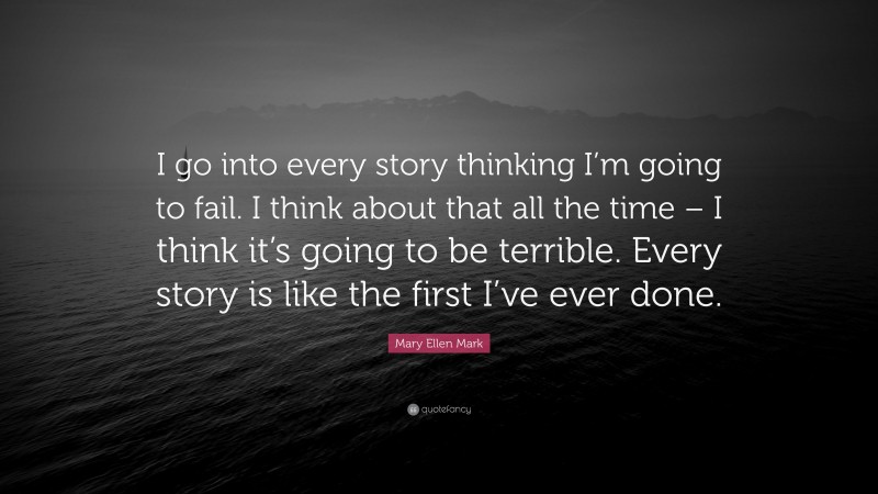 Mary Ellen Mark Quote: “I go into every story thinking I’m going to fail. I think about that all the time – I think it’s going to be terrible. Every story is like the first I’ve ever done.”